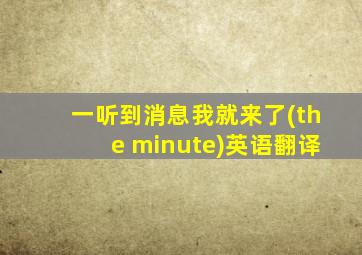 一听到消息我就来了(the minute)英语翻译